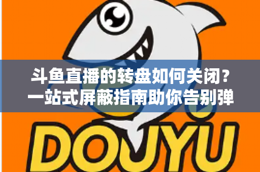 斗鱼直播的转盘如何关闭？一站式屏蔽指南助你告别弹窗打扰