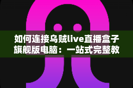 如何连接乌贼live直播盒子旗舰版电脑：一站式完整教程与疑难解答