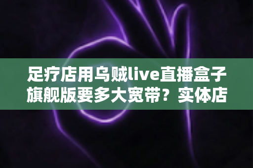 足疗店用乌贼live直播盒子旗舰版要多大宽带？实体店直播带宽配置与流畅直播全攻略