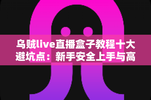 乌贼live直播盒子教程十大避坑点：新手安全上手与高效使用的完整实用指南
