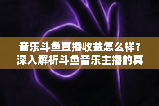 音乐斗鱼直播收益怎么样?深入解析斗鱼音乐主播的真实收入水平与变现路径 音乐斗鱼直播收益怎么样?深入解析斗鱼音乐主播的真实收入水平与变现路径