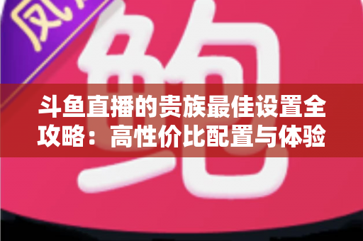斗鱼直播的贵族最佳设置全攻略：高性价比配置与体验优化完整指南