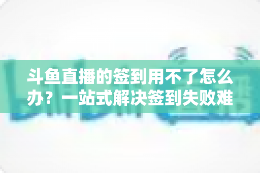 斗鱼直播的签到用不了怎么办？一站式解决签到失败难题的实用指南