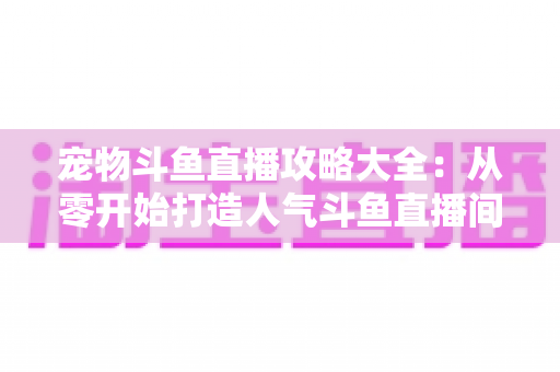 宠物斗鱼直播攻略大全:从零开始打造人气斗鱼直播间的完整指南 宠物斗鱼直播攻略大全:从零开始打造人气斗鱼直播间的完整指南