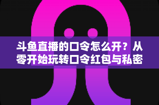 斗鱼直播的口令怎么开?从零开始玩转口令红包与私密直播间的完整指南 斗鱼直播的口令怎么开?从零开始玩转口令红包与私密直播间的完整指南