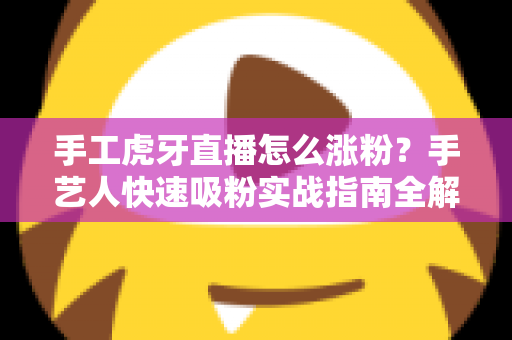 手工虎牙直播怎么涨粉?手艺人快速吸粉实战指南全解析 手工虎牙直播怎么涨粉?手艺人快速吸粉实战指南全解析