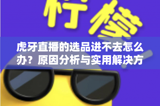 虎牙直播的选品进不去怎么办?原因分析与实用解决方法全指南 虎牙直播的选品进不去怎么办?原因分析与实用解决方法全指南