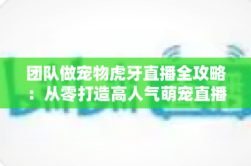 团队做宠物虎牙直播全攻略：从零打造高人气萌宠直播间的实战指南