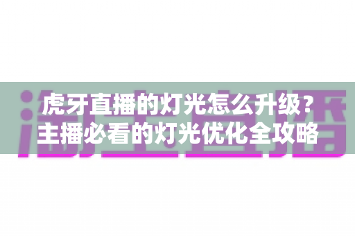虎牙直播的灯光怎么升级？主播必看的灯光优化全攻略