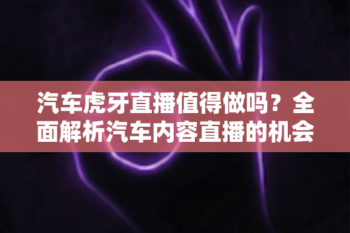 汽车虎牙直播值得做吗？全面解析汽车内容直播的机会、挑战与变现前景
