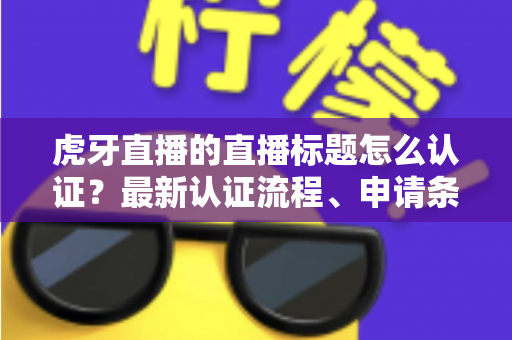 虎牙直播的直播标题怎么认证？最新认证流程、申请条件与实用技巧全解析