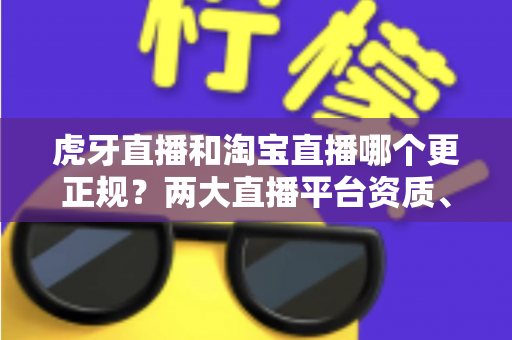 虎牙直播和淘宝直播哪个更正规？两大直播平台资质、监管与用户体验深度对比指南