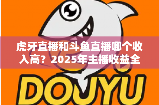 虎牙直播和斗鱼直播哪个收入高?2025年主播收益全面对比与平台选择指南 虎牙直播和斗鱼直播哪个收入高?2025年主播收益全面对比与平台选择指南