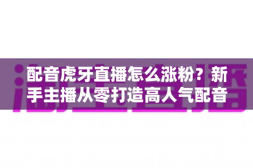 配音虎牙直播怎么涨粉?新手主播从零打造高人气配音直播间的实战攻略 配音虎牙直播怎么涨粉?新手主播从零打造高人气配音直播间的实战攻略
