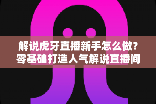 解说虎牙直播新手怎么做?零基础打造人气解说直播间的完整指南 解说虎牙直播新手怎么做?零基础打造人气解说直播间的完整指南