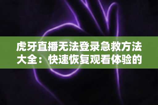 虎牙直播无法登录急救方法大全：快速恢复观看体验的完整解决方案