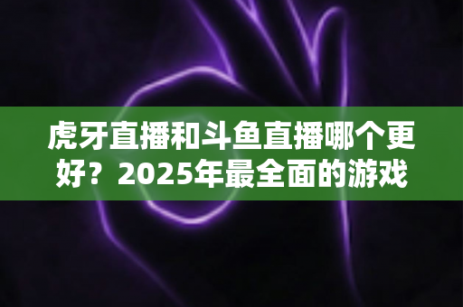 虎牙直播和斗鱼直播哪个更好?2025年最全面的游戏直播平台深度对比指南 虎牙直播和斗鱼直播哪个更好?2025年最全面的游戏直播平台深度对比指南