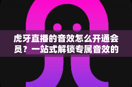虎牙直播的音效怎么开通会员？一站式解锁专属音效的完整攻略与会员权益详解