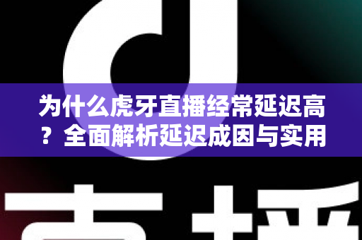 为什么虎牙直播经常延迟高？全面解析延迟成因与实用优化技巧