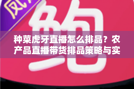 种菜虎牙直播怎么排品？农产品直播带货排品策略与实战技巧全解析