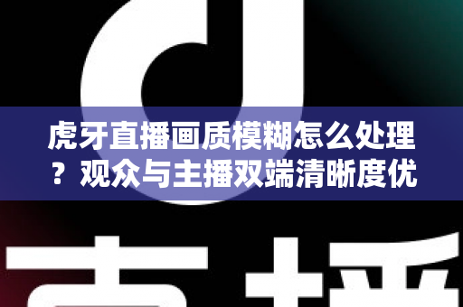 虎牙直播画质模糊怎么处理？观众与主播双端清晰度优化全攻略，一文学会排查与调参技巧