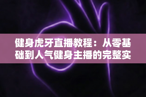 健身虎牙直播教程：从零基础到人气健身主播的完整实战指南