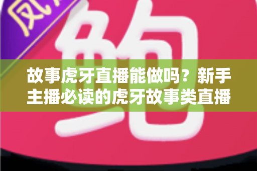 故事虎牙直播能做吗？新手主播必读的虎牙故事类直播可行性、开通步骤与变现全攻略