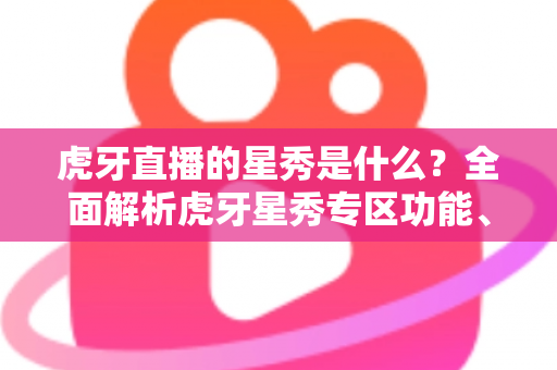 虎牙直播的星秀是什么？全面解析虎牙星秀专区功能、玩法与主播生态指南
