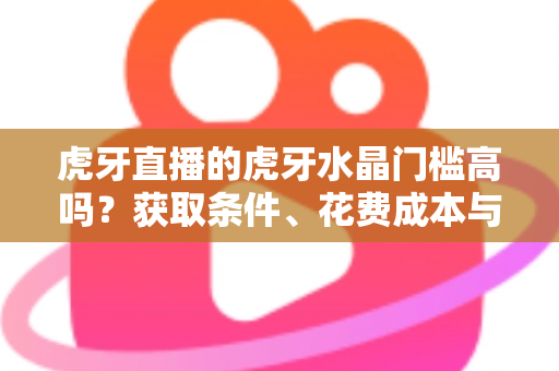 虎牙直播的虎牙水晶门槛高吗？获取条件、花费成本与实用攻略一网打尽