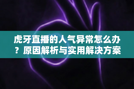 虎牙直播的人气异常怎么办？原因解析与实用解决方案全指南