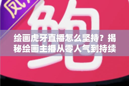 绘画虎牙直播怎么坚持？揭秘绘画主播从零人气到持续走红的实用成长指南