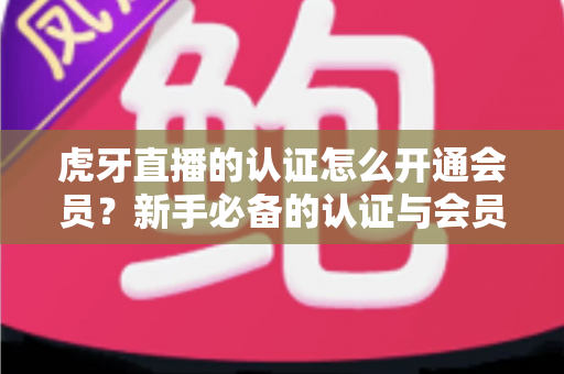 虎牙直播的认证怎么开通会员？新手必备的认证与会员开通全攻略