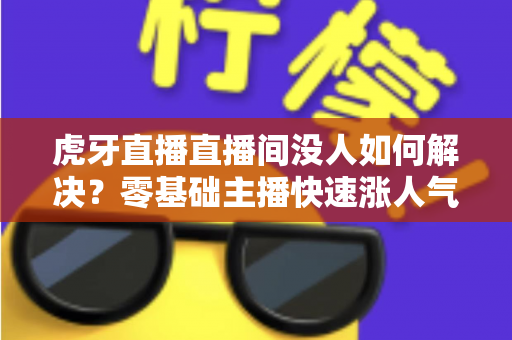 虎牙直播直播间没人如何解决？零基础主播快速涨人气、留观众的实战全攻略