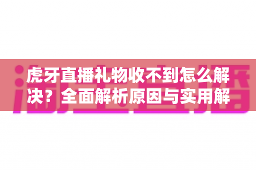 虎牙直播礼物收不到怎么解决？全面解析原因与实用解决技巧，助你快速恢复礼物收益