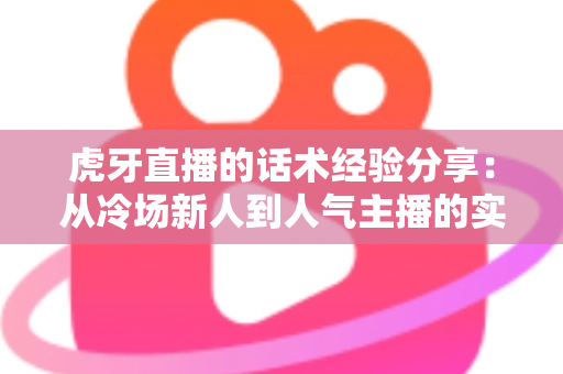 虎牙直播的话术经验分享:从冷场新人到人气主播的实战沟通指南 虎牙直播的话术经验分享:从冷场新人到人气主播的实战沟通指南