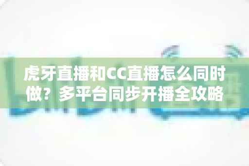 虎牙直播和CC直播怎么同时做？多平台同步开播全攻略与实战指南