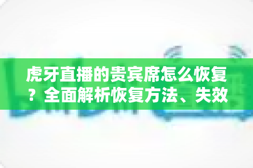 虎牙直播的贵宾席怎么恢复？全面解析恢复方法、失效原因与实用避坑指南