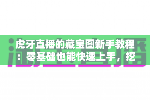 虎牙直播的藏宝图新手教程：零基础也能快速上手，挖宝赢奖励全攻略