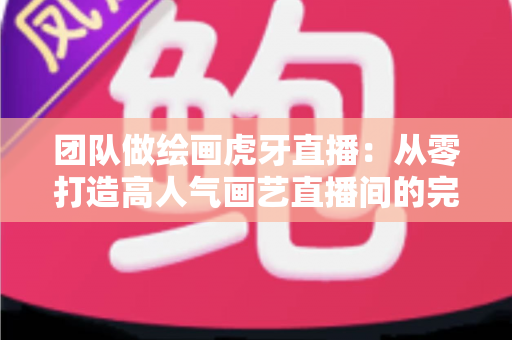 团队做绘画虎牙直播:从零打造高人气画艺直播间的完整运营指南 团队做绘画虎牙直播:从零打造高人气画艺直播间的完整运营指南