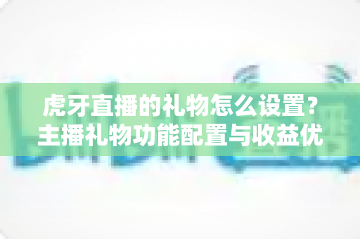 虎牙直播的礼物怎么设置？主播礼物功能配置与收益优化全攻略