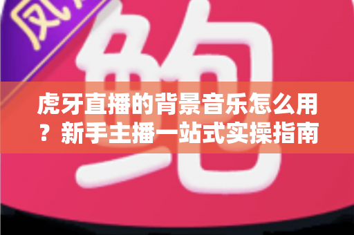 虎牙直播的背景音乐怎么用？新手主播一站式实操指南