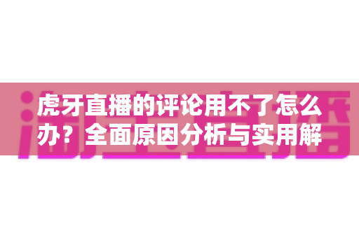 虎牙直播的评论用不了怎么办?全面原因分析与实用解决方法指南 虎牙直播的评论用不了怎么办?全面原因分析与实用解决方法指南