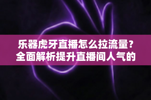 乐器虎牙直播怎么拉流量？全面解析提升直播间人气的实战运营指南