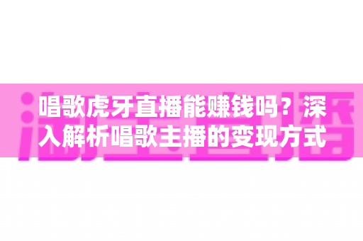 唱歌虎牙直播能赚钱吗？深入解析唱歌主播的变现方式、收入水平与成功技巧
