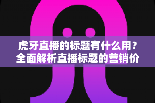 虎牙直播的标题有什么用？全面解析直播标题的营销价值与优化技巧