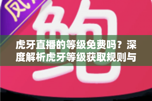 虎牙直播的等级免费吗？深度解析虎牙等级获取规则与免费升级攻略
