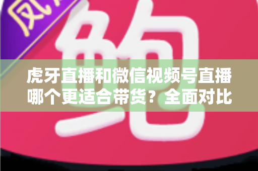虎牙直播和微信视频号直播哪个更适合带货?全面对比与选平台实战指南 虎牙直播和微信视频号直播哪个更适合带货?全面对比与选平台实战指南