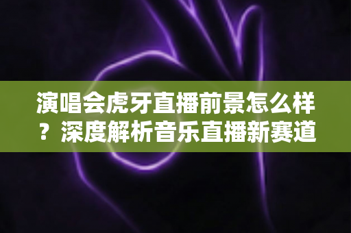 演唱会虎牙直播前景怎么样？深度解析音乐直播新赛道的机遇、挑战与未来潜力