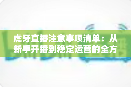 虎牙直播注意事项清单：从新手开播到稳定运营的全方位避坑指南