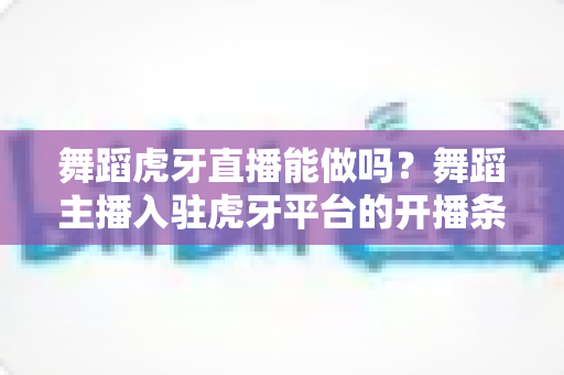 舞蹈虎牙直播能做吗？舞蹈主播入驻虎牙平台的开播条件、变现方式与成长攻略全解析